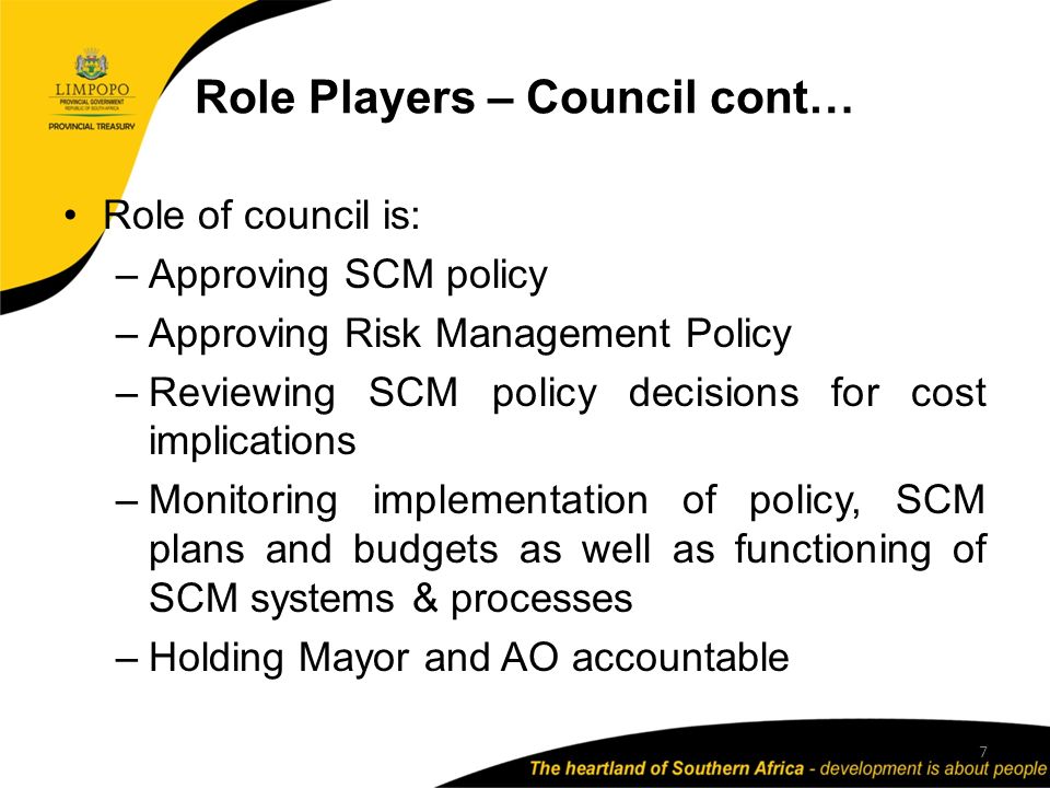 Role Players – Council cont… Role of council is: –Approving SCM policy –Approving Risk Management Policy –Reviewing SCM policy decisions for cost implications –Monitoring implementation of policy, SCM plans and budgets as well as functioning of SCM systems & processes –Holding Mayor and AO accountable 7