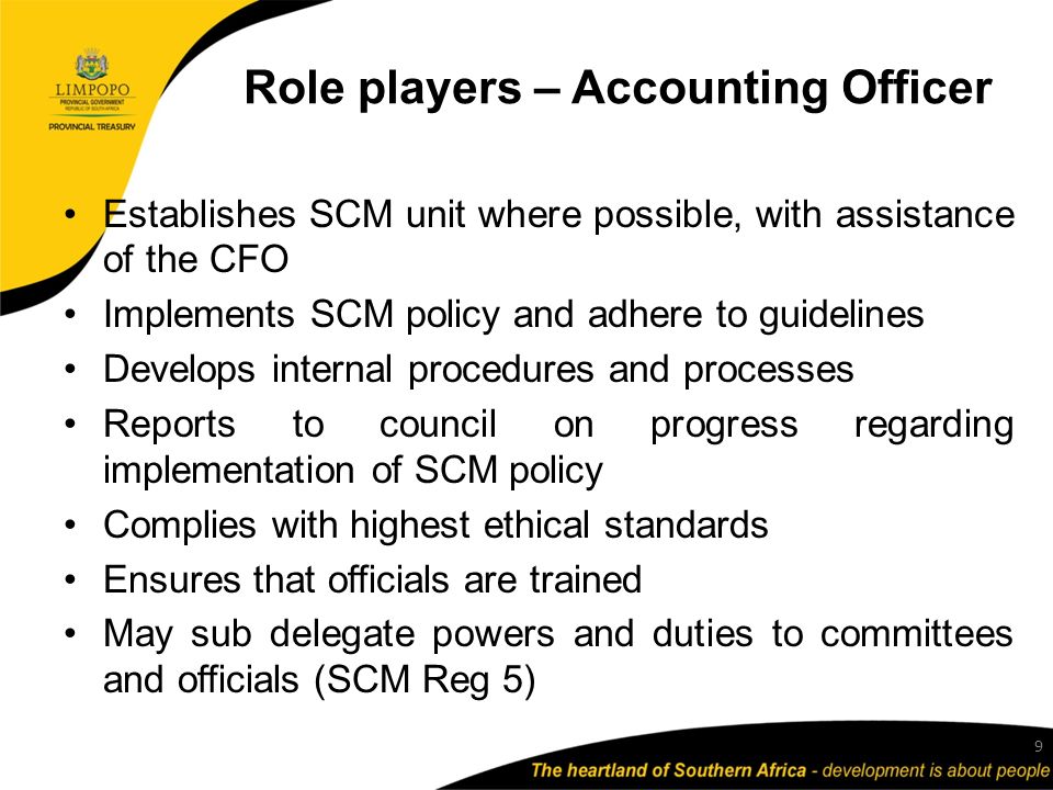 Role players – Accounting Officer Establishes SCM unit where possible, with assistance of the CFO Implements SCM policy and adhere to guidelines Develops internal procedures and processes Reports to council on progress regarding implementation of SCM policy Complies with highest ethical standards Ensures that officials are trained May sub delegate powers and duties to committees and officials (SCM Reg 5) 9