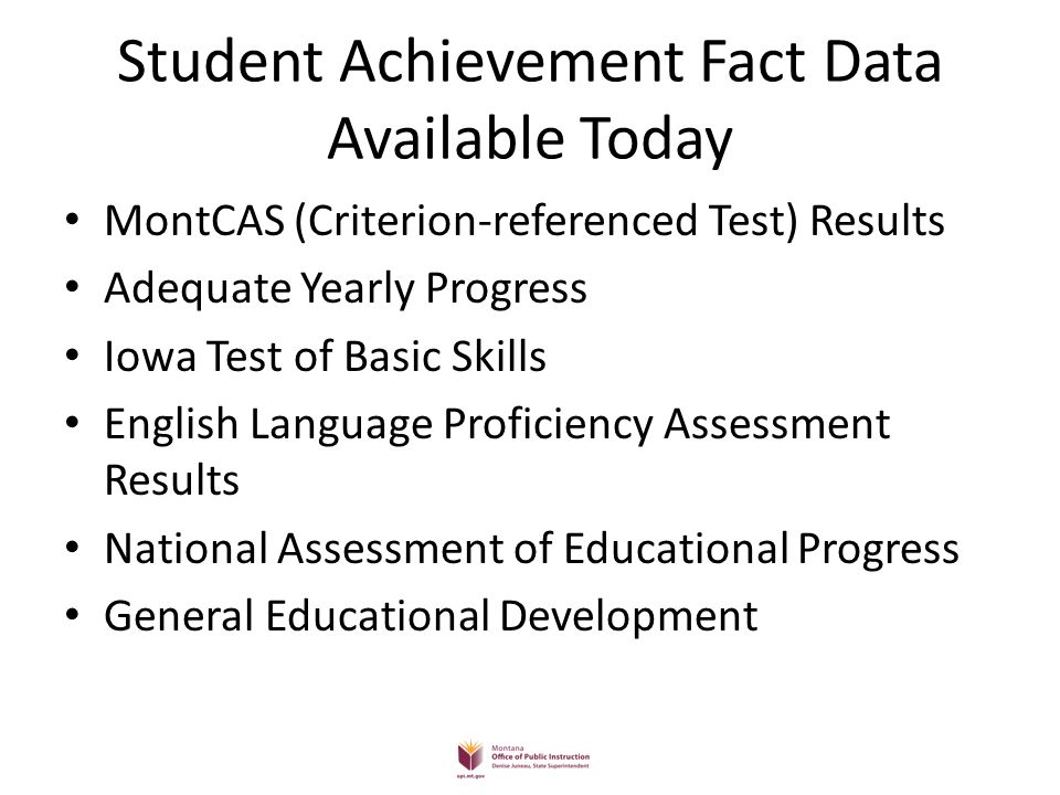 Student Achievement Fact Data Available Today MontCAS (Criterion-referenced Test) Results Adequate Yearly Progress Iowa Test of Basic Skills English Language Proficiency Assessment Results National Assessment of Educational Progress General Educational Development
