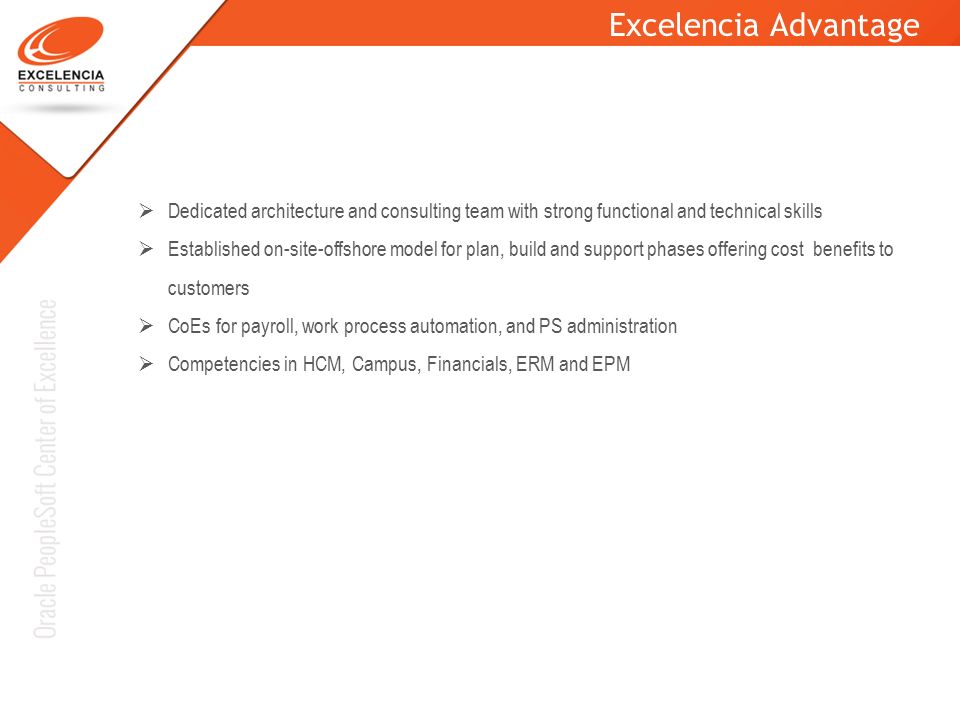 Excelencia Advantage  Dedicated architecture and consulting team with strong functional and technical skills  Established on-site-offshore model for plan, build and support phases offering cost benefits to customers  CoEs for payroll, work process automation, and PS administration  Competencies in HCM, Campus, Financials, ERM and EPM