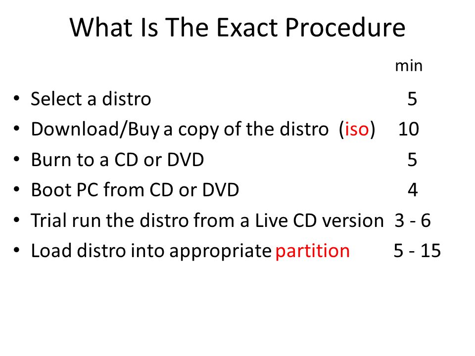 What Is The Exact Procedure min Select a distro 5 Download/Buy a copy of the distro (iso) 10 Burn to a CD or DVD 5 Boot PC from CD or DVD 4 Trial run the distro from a Live CD version Load distro into appropriate partition