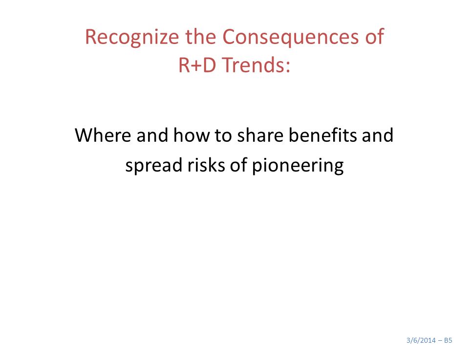 Recognize the Consequences of R+D Trends: Where and how to share benefits and spread risks of pioneering 3/6/2014 – B5