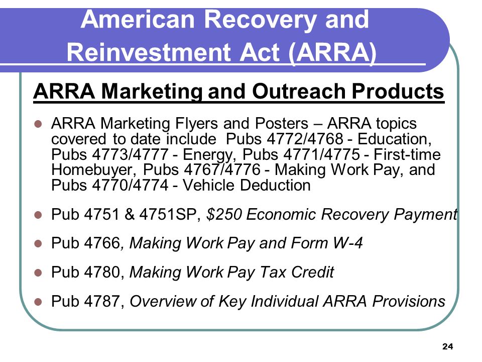 24 American Recovery and Reinvestment Act (ARRA) ARRA Marketing and Outreach Products ARRA Marketing Flyers and Posters – ARRA topics covered to date include Pubs 4772/ Education, Pubs 4773/ Energy, Pubs 4771/ First-time Homebuyer, Pubs 4767/ Making Work Pay, and Pubs 4770/ Vehicle Deduction Pub 4751 & 4751SP, $250 Economic Recovery Payment Pub 4766, Making Work Pay and Form W-4 Pub 4780, Making Work Pay Tax Credit Pub 4787, Overview of Key Individual ARRA Provisions