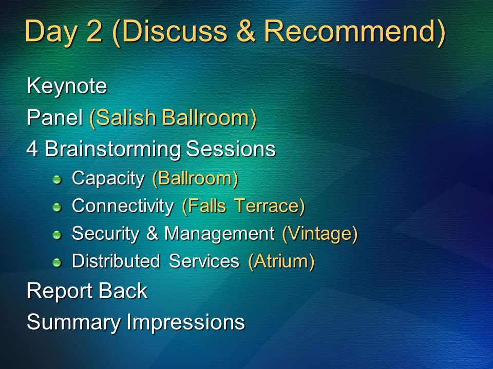 Day 2 (Discuss & Recommend) Keynote Panel (Salish Ballroom) 4 Brainstorming Sessions Capacity (Ballroom) Connectivity (Falls Terrace) Security & Management (Vintage) Distributed Services (Atrium) Report Back Summary Impressions
