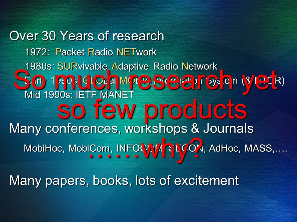 Over 30 Years of research 1972: Packet Radio NETwork 1980s: SURvivable Adaptive Radio Network Early 1990s: GLObal MObile Information System (& NTDR) Mid 1990s: IETF MANET Many conferences, workshops & Journals MobiHoc, MobiCom, INFOCOM, SECON, AdHoc, MASS,….