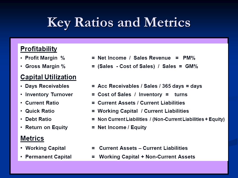 Key Ratios and Metrics Profitability Profit Margin %= Net Income / Sales Revenue = PM% Gross Margin % = (Sales - Cost of Sales) / Sales = GM% Capital Utilization Days Receivables= Acc Receivables / Sales / 365 days = days Inventory Turnover= Cost of Sales / Inventory = turns Current Ratio= Current Assets / Current Liabilities Quick Ratio= Working Capital / Current Liabilities Debt Ratio= Non Current Liabilities / (Non-Current Liabilities + Equity) Return on Equity = Net Income / Equity Metrics Working Capital= Current Assets – Current Liabilities Permanent Capital= Working Capital + Non-Current Assets