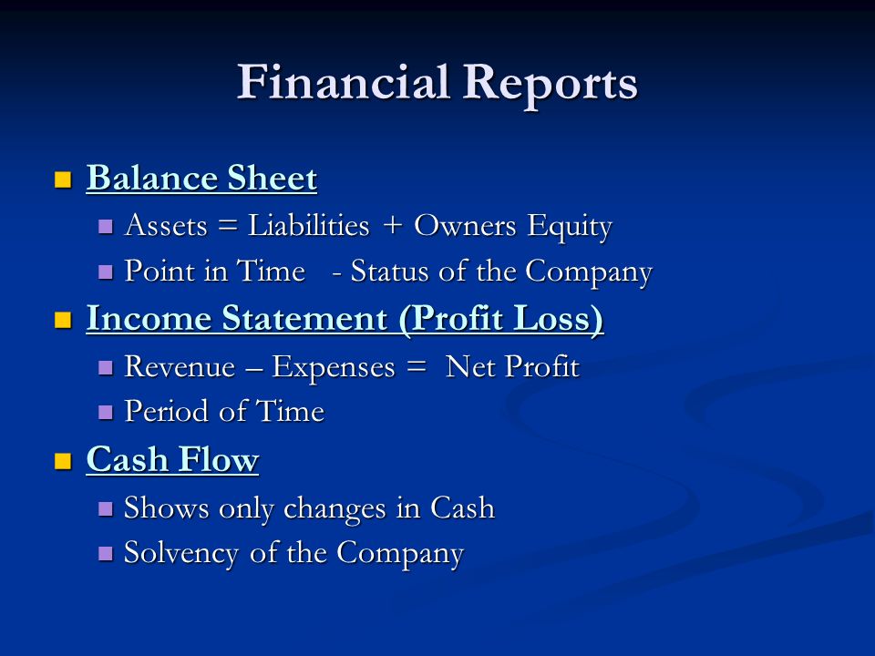 Financial Reports Balance Sheet Balance Sheet Assets = Liabilities + Owners Equity Assets = Liabilities + Owners Equity Point in Time - Status of the Company Point in Time - Status of the Company Income Statement (Profit Loss) Income Statement (Profit Loss) Revenue – Expenses = Net Profit Revenue – Expenses = Net Profit Period of Time Period of Time Cash Flow Cash Flow Shows only changes in Cash Shows only changes in Cash Solvency of the Company Solvency of the Company