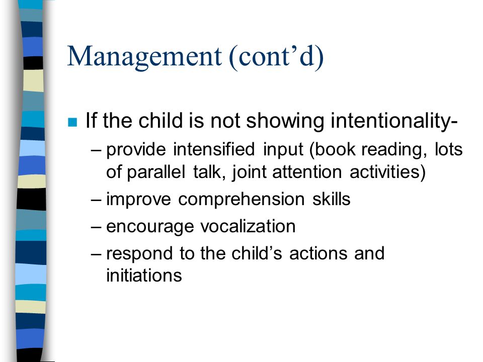 Management (cont’d) n If the child is not showing intentionality- –provide intensified input (book reading, lots of parallel talk, joint attention activities) –improve comprehension skills –encourage vocalization –respond to the child’s actions and initiations