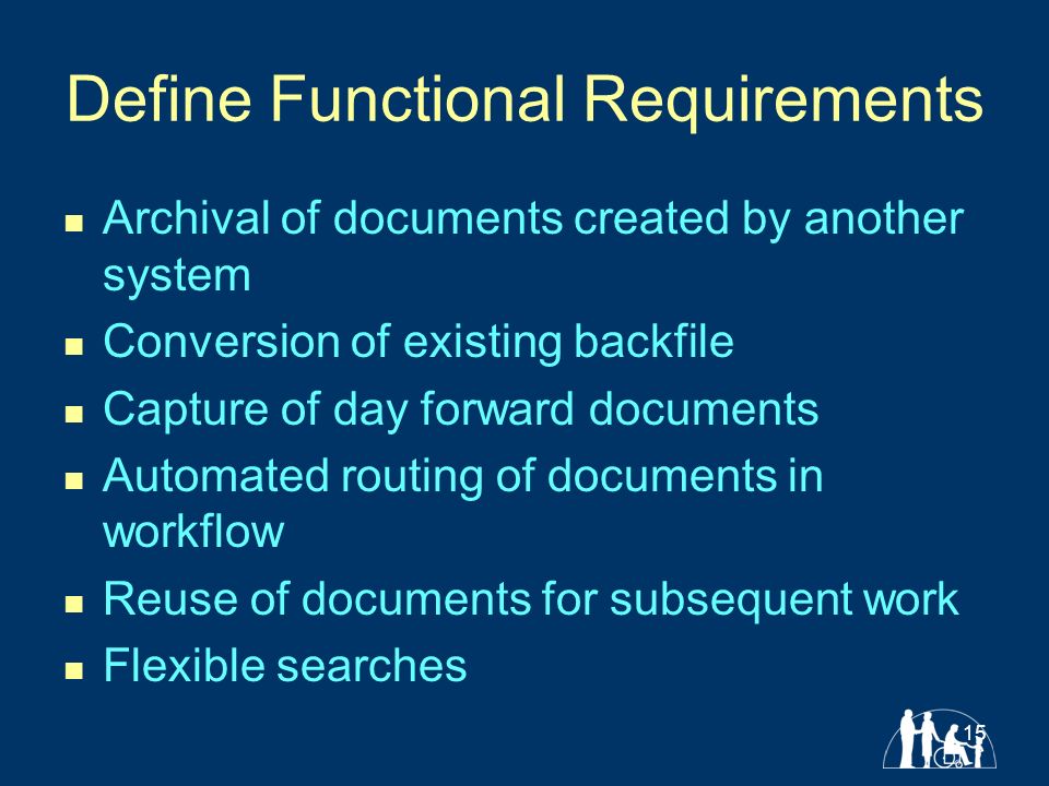15 Define Functional Requirements Archival of documents created by another system Conversion of existing backfile Capture of day forward documents Automated routing of documents in workflow Reuse of documents for subsequent work Flexible searches