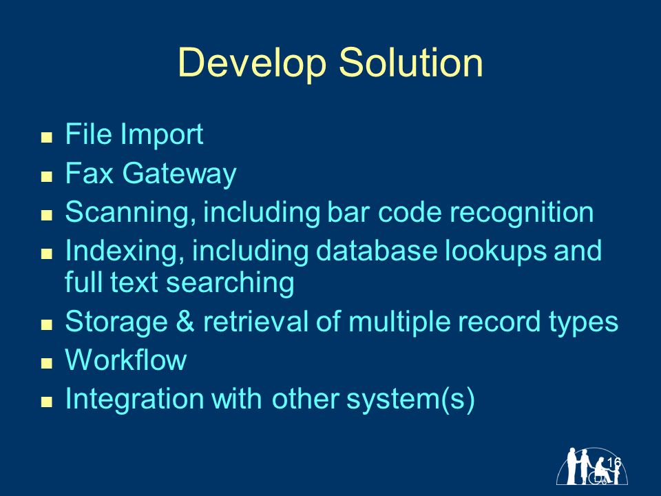 16 Develop Solution File Import Fax Gateway Scanning, including bar code recognition Indexing, including database lookups and full text searching Storage & retrieval of multiple record types Workflow Integration with other system(s)