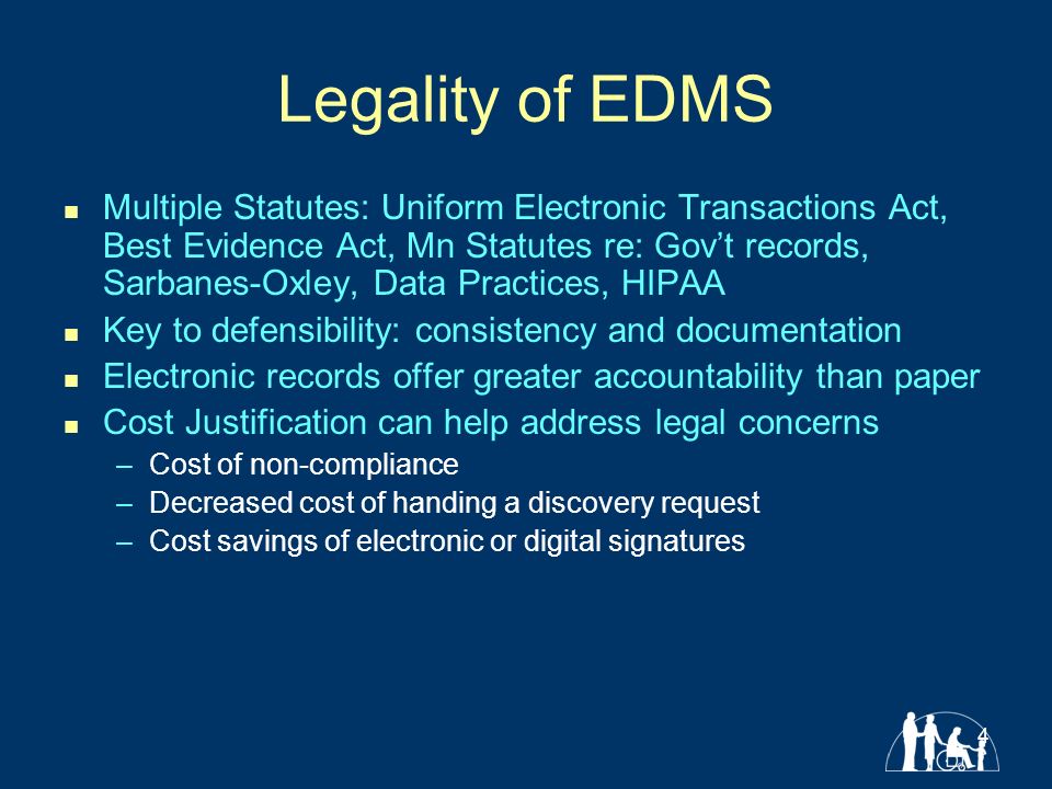 4 Legality of EDMS Multiple Statutes: Uniform Electronic Transactions Act, Best Evidence Act, Mn Statutes re: Gov’t records, Sarbanes-Oxley, Data Practices, HIPAA Key to defensibility: consistency and documentation Electronic records offer greater accountability than paper Cost Justification can help address legal concerns –Cost of non-compliance –Decreased cost of handing a discovery request –Cost savings of electronic or digital signatures