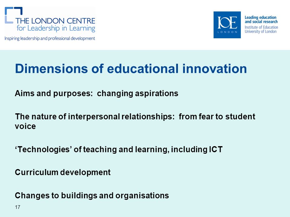 Dimensions of educational innovation Aims and purposes: changing aspirations The nature of interpersonal relationships: from fear to student voice ‘Technologies’ of teaching and learning, including ICT Curriculum development Changes to buildings and organisations 17