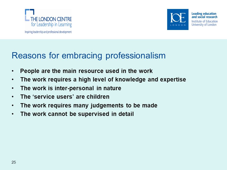 Reasons for embracing professionalism People are the main resource used in the work The work requires a high level of knowledge and expertise The work is inter-personal in nature The ‘service users’ are children The work requires many judgements to be made The work cannot be supervised in detail 25