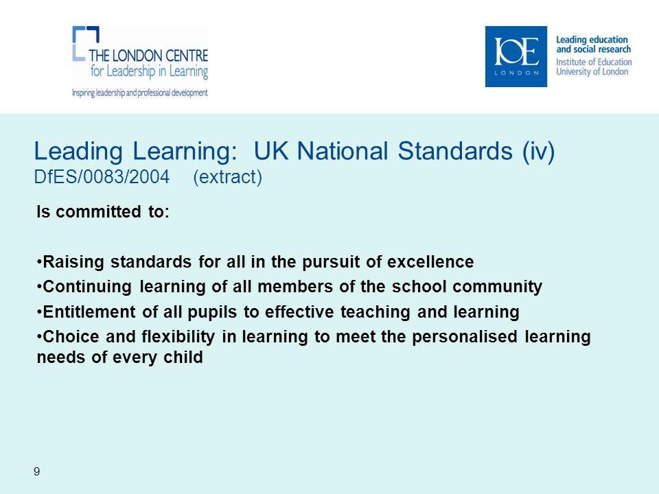 Leading Learning: UK National Standards (iv) DfES/0083/2004 (extract) Is committed to: Raising standards for all in the pursuit of excellence Continuing learning of all members of the school community Entitlement of all pupils to effective teaching and learning Choice and flexibility in learning to meet the personalised learning needs of every child 9