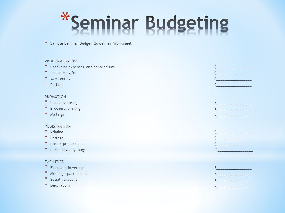 * Sample Seminar Budget Guidelines Worksheet PROGRAM EXPENSE * Speakers’ expenses and honorariums $_________________ * Speakers’ gifts $_________________ * A/V rentals $_________________ * Postage $_________________ PROMOTION * Paid advertising $_________________ * Brochure printing $_________________ * Mailings $_________________ REGISTRATION * Printing $_________________ * Postage $_________________ * Roster preparation $_________________ * Packets/goody bags $_________________ FACILITIES * Food and beverage $_________________ * Meeting space rental $_________________ * Social functions $_________________ * Decorations $_________________