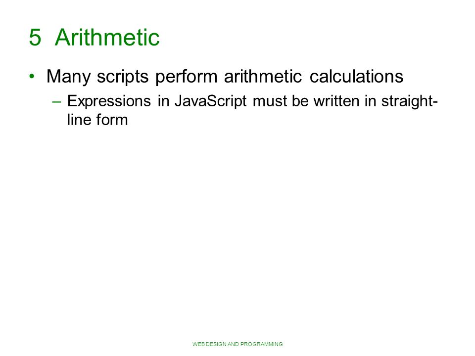 WEB DESIGN AND PROGRAMMING 5 Arithmetic Many scripts perform arithmetic calculations – Expressions in JavaScript must be written in straight- line form