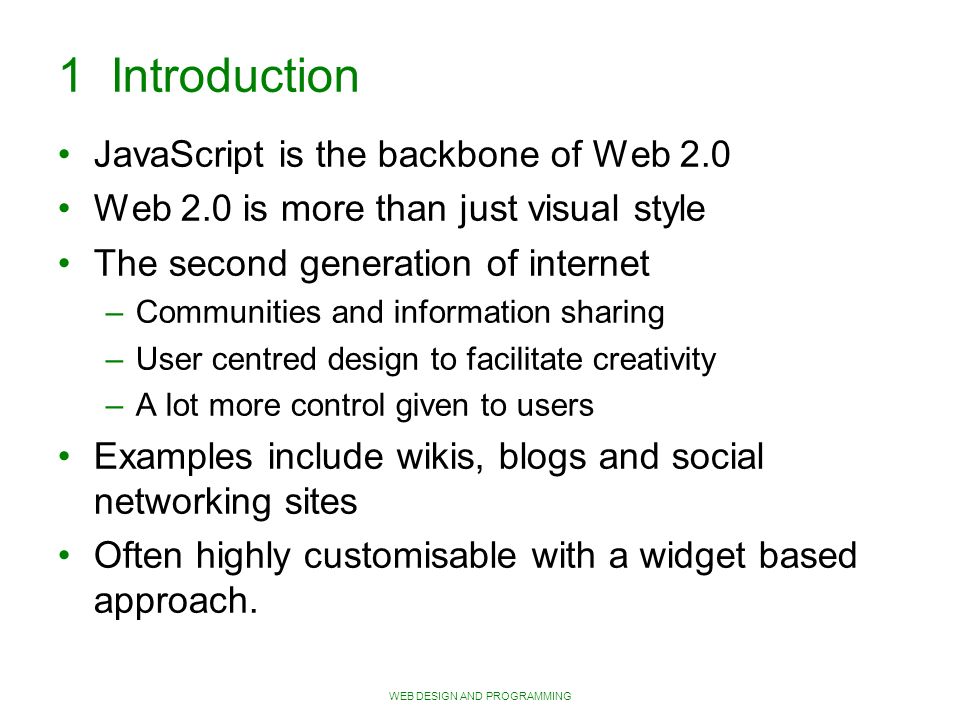 WEB DESIGN AND PROGRAMMING 1 Introduction JavaScript is the backbone of Web 2.0 Web 2.0 is more than just visual style The second generation of internet – Communities and information sharing – User centred design to facilitate creativity – A lot more control given to users Examples include wikis, blogs and social networking sites Often highly customisable with a widget based approach.