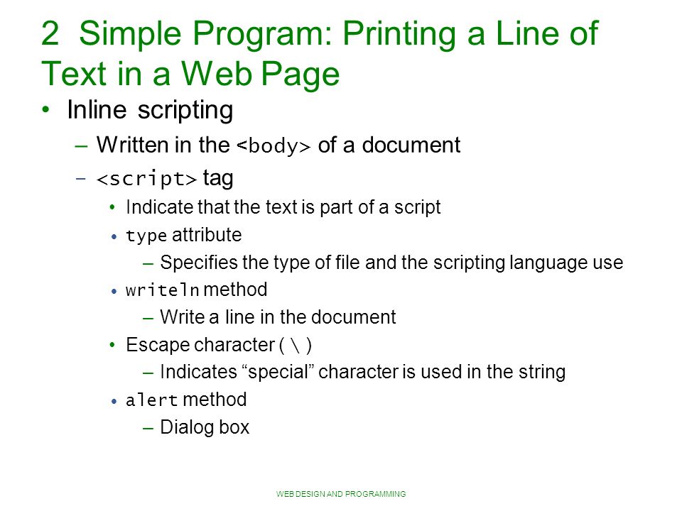 WEB DESIGN AND PROGRAMMING 2 Simple Program: Printing a Line of Text in a Web Page Inline scripting – Written in the of a document – tag Indicate that the text is part of a script type attribute – Specifies the type of file and the scripting language use writeln method – Write a line in the document Escape character ( \ )‏ – Indicates special character is used in the string alert method – Dialog box