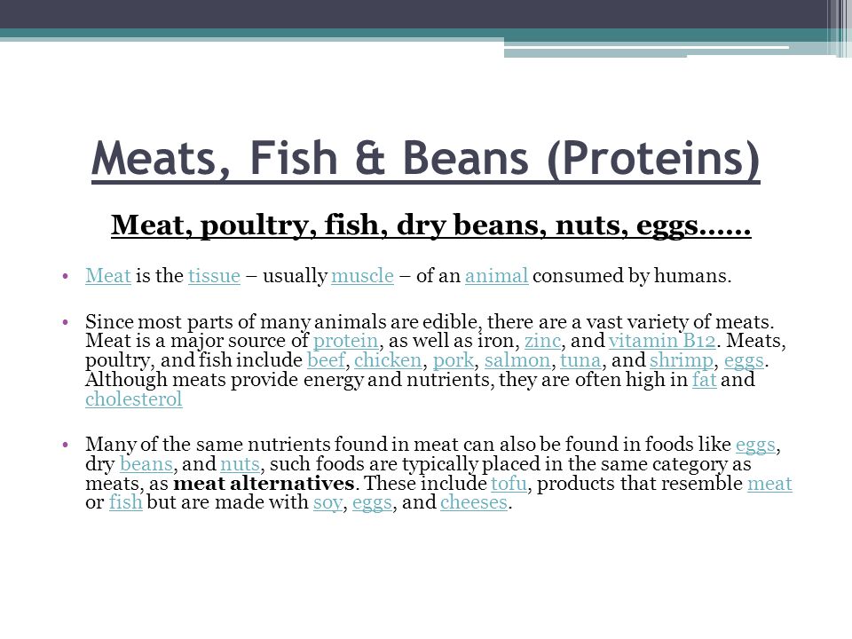 Meats, Fish & Beans (Proteins) Meat, poultry, fish, dry beans, nuts, eggs…… Meat is the tissue – usually muscle – of an animal consumed by humans.Meattissuemuscleanimal Since most parts of many animals are edible, there are a vast variety of meats.