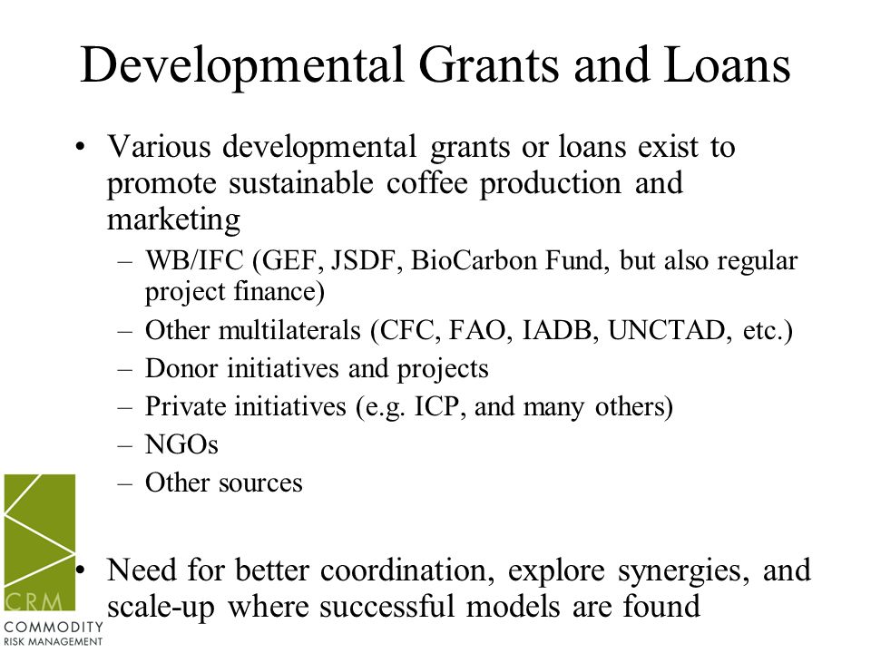 Developmental Grants and Loans Various developmental grants or loans exist to promote sustainable coffee production and marketing –WB/IFC (GEF, JSDF, BioCarbon Fund, but also regular project finance) –Other multilaterals (CFC, FAO, IADB, UNCTAD, etc.) –Donor initiatives and projects –Private initiatives (e.g.