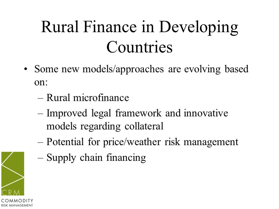 Rural Finance in Developing Countries Some new models/approaches are evolving based on: –Rural microfinance –Improved legal framework and innovative models regarding collateral –Potential for price/weather risk management –Supply chain financing