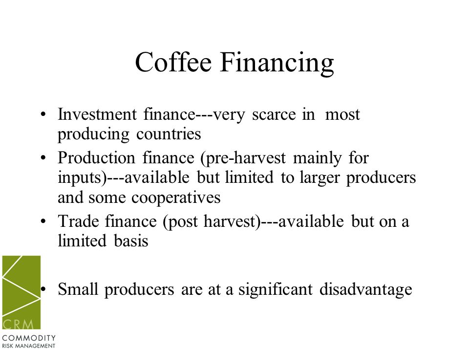 Coffee Financing Investment finance---very scarce in most producing countries Production finance (pre-harvest mainly for inputs)---available but limited to larger producers and some cooperatives Trade finance (post harvest)---available but on a limited basis Small producers are at a significant disadvantage