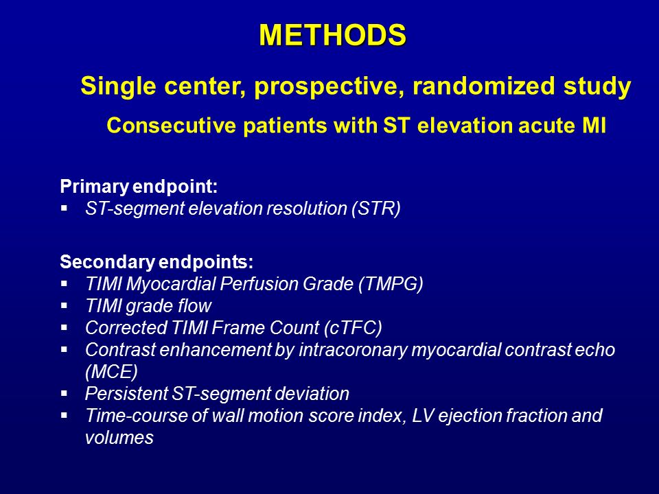 Single center, prospective, randomized study Consecutive patients with ST elevation acute MI Primary endpoint:  ST-segment elevation resolution (STR) Secondary endpoints:  TIMI Myocardial Perfusion Grade (TMPG)  TIMI grade flow  Corrected TIMI Frame Count (cTFC)  Contrast enhancement by intracoronary myocardial contrast echo (MCE)  Persistent ST-segment deviation  Time-course of wall motion score index, LV ejection fraction and volumes METHODS