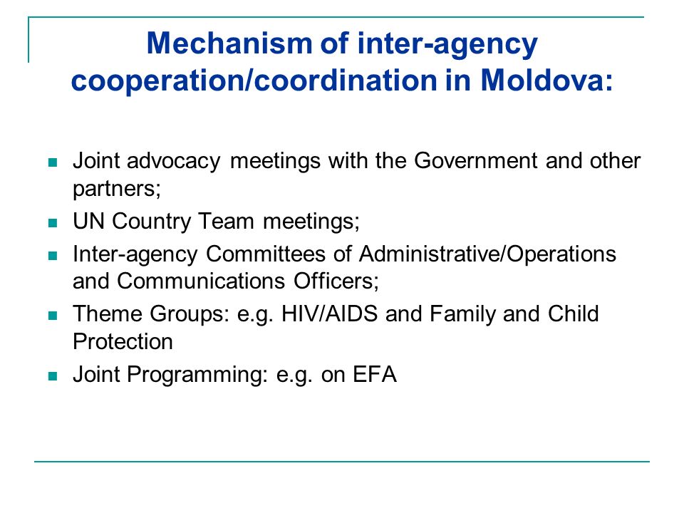 Mechanism of inter-agency cooperation/coordination in Moldova: Joint advocacy meetings with the Government and other partners; UN Country Team meetings; Inter-agency Committees of Administrative/Operations and Communications Officers; Theme Groups: e.g.