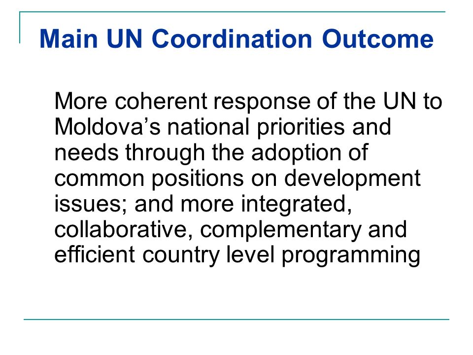Main UN Coordination Outcome More coherent response of the UN to Moldova’s national priorities and needs through the adoption of common positions on development issues; and more integrated, collaborative, complementary and efficient country level programming
