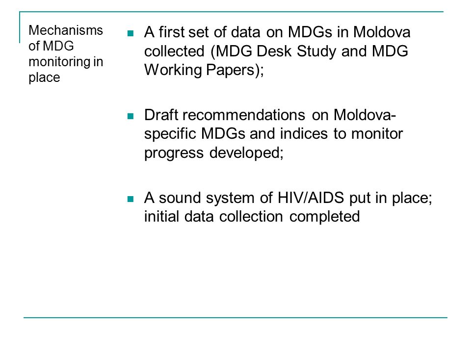 Mechanisms of MDG monitoring in place A first set of data on MDGs in Moldova collected (MDG Desk Study and MDG Working Papers); Draft recommendations on Moldova- specific MDGs and indices to monitor progress developed; A sound system of HIV/AIDS put in place; initial data collection completed