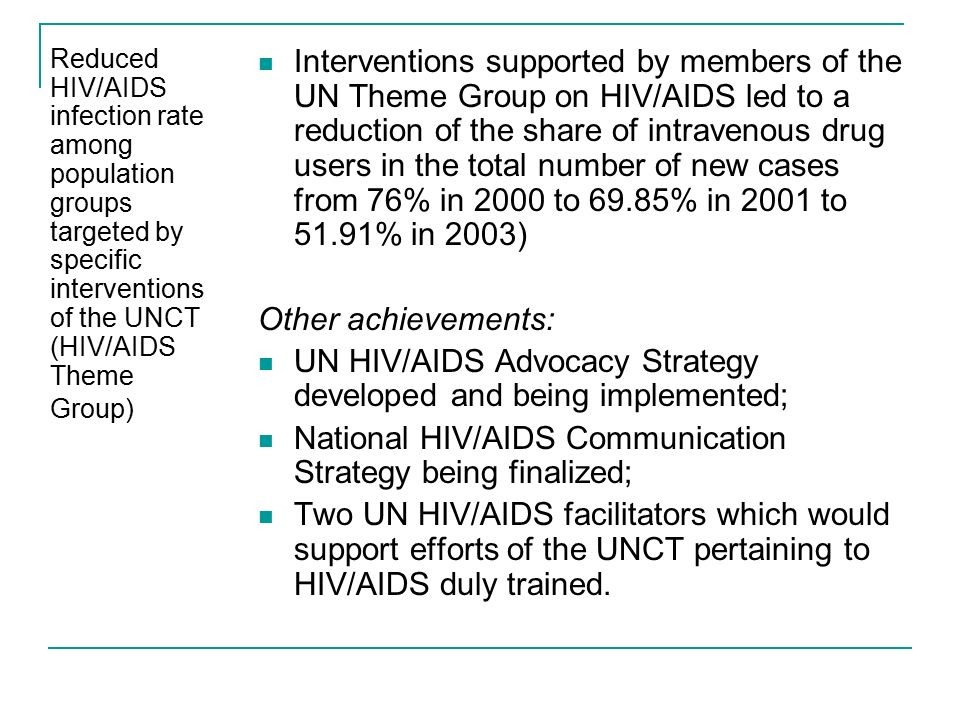 Reduced HIV/AIDS infection rate among population groups targeted by specific interventions of the UNCT (HIV/AIDS Theme Group) Interventions supported by members of the UN Theme Group on HIV/AIDS led to a reduction of the share of intravenous drug users in the total number of new cases from 76% in 2000 to 69.85% in 2001 to 51.91% in 2003) Other achievements: UN HIV/AIDS Advocacy Strategy developed and being implemented; National HIV/AIDS Communication Strategy being finalized; Two UN HIV/AIDS facilitators which would support efforts of the UNCT pertaining to HIV/AIDS duly trained.