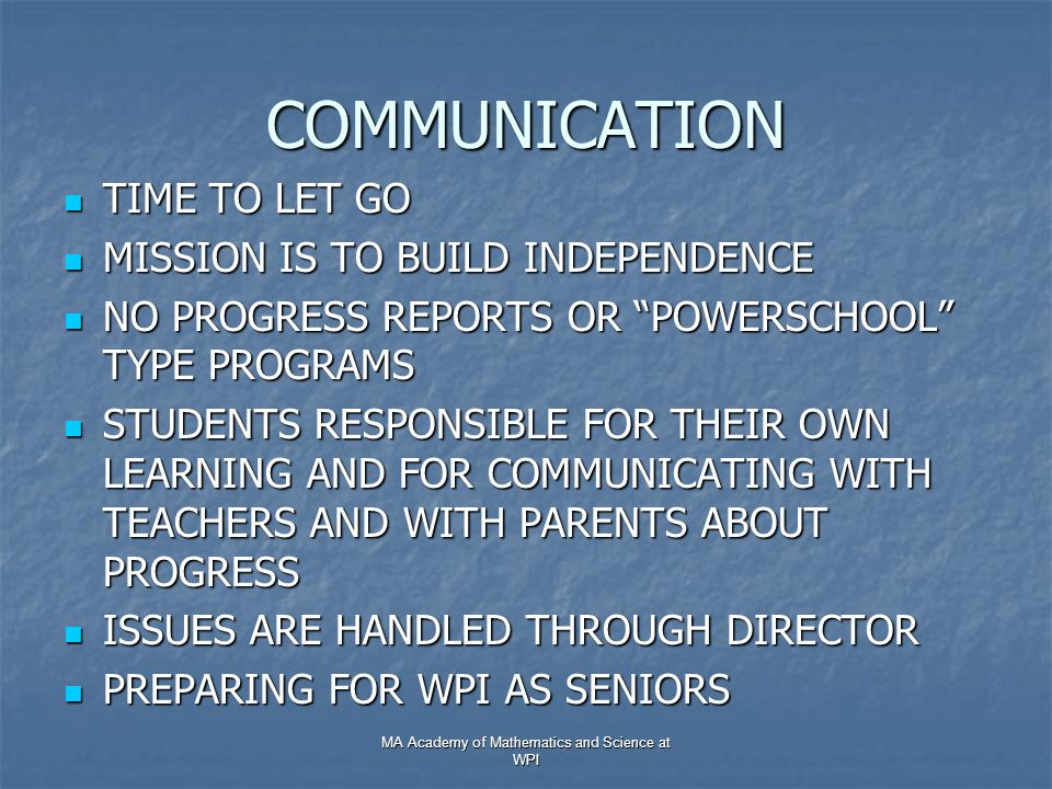 COMMUNICATION TIME TO LET GO TIME TO LET GO MISSION IS TO BUILD INDEPENDENCE MISSION IS TO BUILD INDEPENDENCE NO PROGRESS REPORTS OR POWERSCHOOL TYPE PROGRAMS NO PROGRESS REPORTS OR POWERSCHOOL TYPE PROGRAMS STUDENTS RESPONSIBLE FOR THEIR OWN LEARNING AND FOR COMMUNICATING WITH TEACHERS AND WITH PARENTS ABOUT PROGRESS STUDENTS RESPONSIBLE FOR THEIR OWN LEARNING AND FOR COMMUNICATING WITH TEACHERS AND WITH PARENTS ABOUT PROGRESS ISSUES ARE HANDLED THROUGH DIRECTOR ISSUES ARE HANDLED THROUGH DIRECTOR PREPARING FOR WPI AS SENIORS PREPARING FOR WPI AS SENIORS MA Academy of Mathematics and Science at WPI