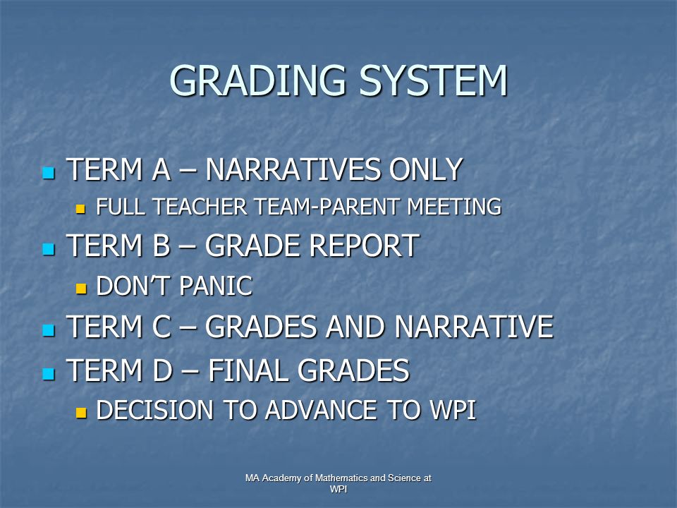 GRADING SYSTEM TERM A – NARRATIVES ONLY TERM A – NARRATIVES ONLY FULL TEACHER TEAM-PARENT MEETING FULL TEACHER TEAM-PARENT MEETING TERM B – GRADE REPORT TERM B – GRADE REPORT DON’T PANIC DON’T PANIC TERM C – GRADES AND NARRATIVE TERM C – GRADES AND NARRATIVE TERM D – FINAL GRADES TERM D – FINAL GRADES DECISION TO ADVANCE TO WPI DECISION TO ADVANCE TO WPI MA Academy of Mathematics and Science at WPI