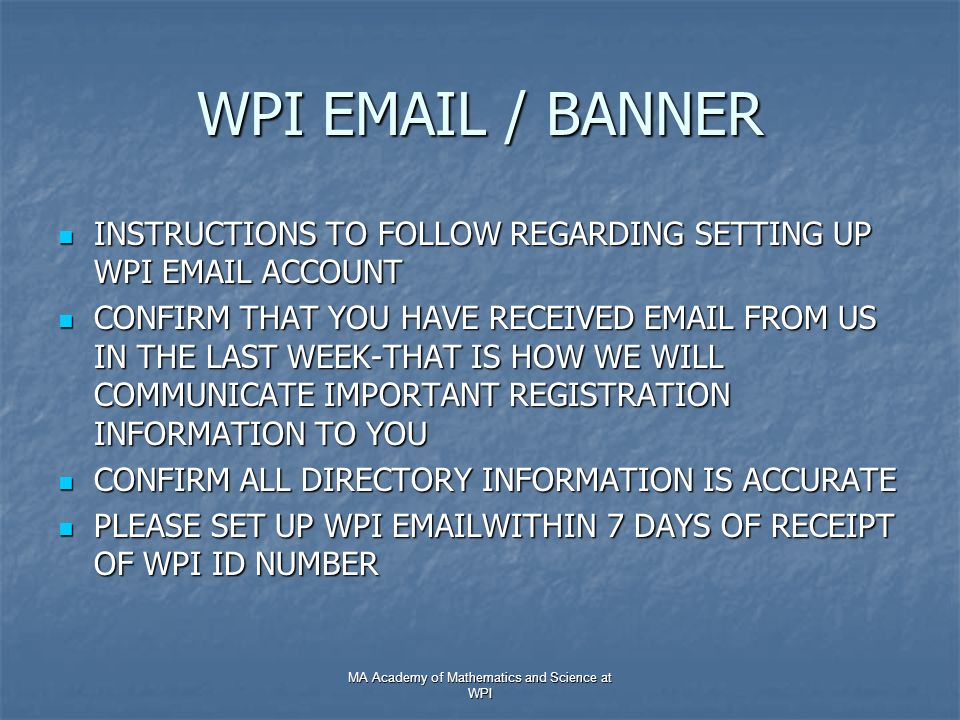 WPI  / BANNER INSTRUCTIONS TO FOLLOW REGARDING SETTING UP WPI  ACCOUNT INSTRUCTIONS TO FOLLOW REGARDING SETTING UP WPI  ACCOUNT CONFIRM THAT YOU HAVE RECEIVED  FROM US IN THE LAST WEEK-THAT IS HOW WE WILL COMMUNICATE IMPORTANT REGISTRATION INFORMATION TO YOU CONFIRM THAT YOU HAVE RECEIVED  FROM US IN THE LAST WEEK-THAT IS HOW WE WILL COMMUNICATE IMPORTANT REGISTRATION INFORMATION TO YOU CONFIRM ALL DIRECTORY INFORMATION IS ACCURATE CONFIRM ALL DIRECTORY INFORMATION IS ACCURATE PLEASE SET UP WPI  WITHIN 7 DAYS OF RECEIPT OF WPI ID NUMBER PLEASE SET UP WPI  WITHIN 7 DAYS OF RECEIPT OF WPI ID NUMBER MA Academy of Mathematics and Science at WPI