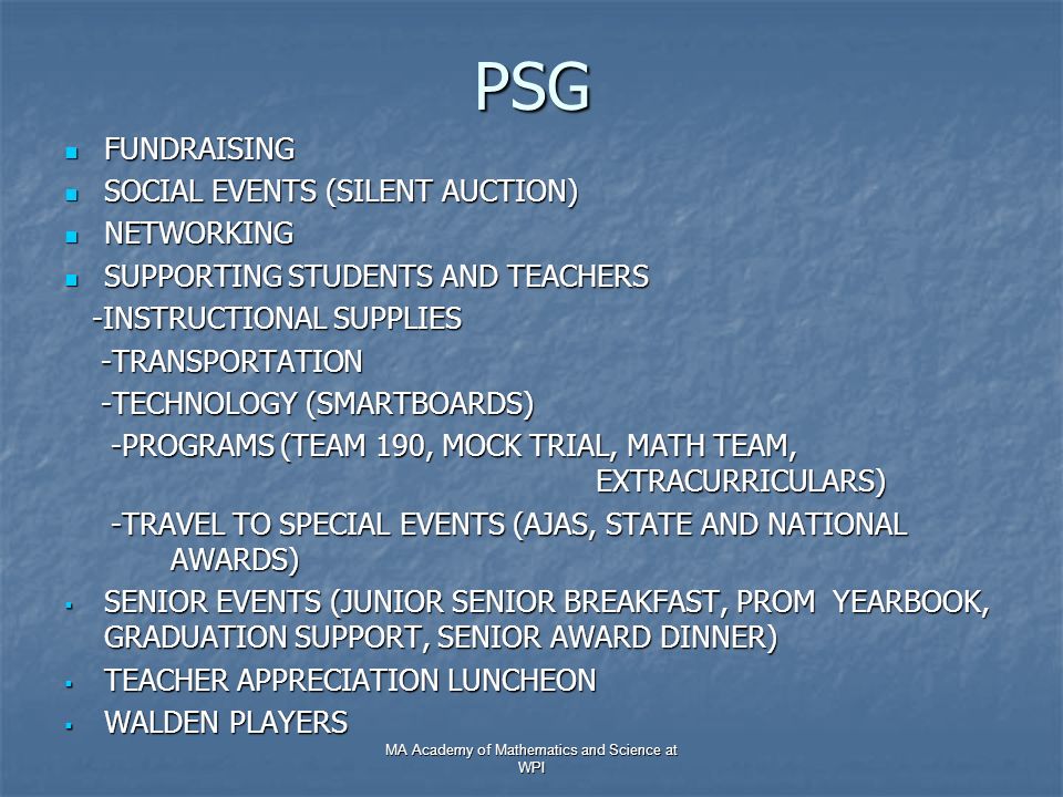 PSG FUNDRAISING FUNDRAISING SOCIAL EVENTS (SILENT AUCTION) SOCIAL EVENTS (SILENT AUCTION) NETWORKING NETWORKING SUPPORTING STUDENTS AND TEACHERS SUPPORTING STUDENTS AND TEACHERS -INSTRUCTIONAL SUPPLIES -INSTRUCTIONAL SUPPLIES -TRANSPORTATION -TRANSPORTATION -TECHNOLOGY (SMARTBOARDS) -TECHNOLOGY (SMARTBOARDS) -PROGRAMS (TEAM 190, MOCK TRIAL, MATH TEAM, EXTRACURRICULARS) -PROGRAMS (TEAM 190, MOCK TRIAL, MATH TEAM, EXTRACURRICULARS) -TRAVEL TO SPECIAL EVENTS (AJAS, STATE AND NATIONAL AWARDS) -TRAVEL TO SPECIAL EVENTS (AJAS, STATE AND NATIONAL AWARDS)  SENIOR EVENTS (JUNIOR SENIOR BREAKFAST, PROM YEARBOOK, GRADUATION SUPPORT, SENIOR AWARD DINNER)  TEACHER APPRECIATION LUNCHEON  WALDEN PLAYERS MA Academy of Mathematics and Science at WPI