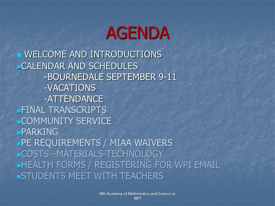 AGENDA WELCOME AND INTRODUCTIONS WELCOME AND INTRODUCTIONS CALENDAR AND SCHEDULES CALENDAR AND SCHEDULES -BOURNEDALE SEPTEMBER VACATIONS-ATTENDANCE FINAL TRANSCRIPTS FINAL TRANSCRIPTS COMMUNITY SERVICE COMMUNITY SERVICE PARKING PARKING PE REQUIREMENTS / MIAA WAIVERS PE REQUIREMENTS / MIAA WAIVERS COSTS –MATERIALS-TECHNOLOGY COSTS –MATERIALS-TECHNOLOGY HEALTH FORMS / REGISTERING FOR WPI  HEALTH FORMS / REGISTERING FOR WPI  STUDENTS MEET WITH TEACHERS STUDENTS MEET WITH TEACHERS MA Academy of Mathematics and Science at WPI