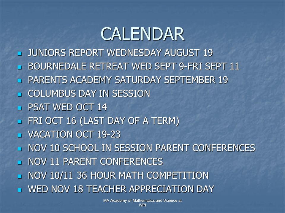 CALENDAR JUNIORS REPORT WEDNESDAY AUGUST 19 JUNIORS REPORT WEDNESDAY AUGUST 19 BOURNEDALE RETREAT WED SEPT 9-FRI SEPT 11 BOURNEDALE RETREAT WED SEPT 9-FRI SEPT 11 PARENTS ACADEMY SATURDAY SEPTEMBER 19 PARENTS ACADEMY SATURDAY SEPTEMBER 19 COLUMBUS DAY IN SESSION COLUMBUS DAY IN SESSION PSAT WED OCT 14 PSAT WED OCT 14 FRI OCT 16 (LAST DAY OF A TERM) FRI OCT 16 (LAST DAY OF A TERM) VACATION OCT VACATION OCT NOV 10 SCHOOL IN SESSION PARENT CONFERENCES NOV 10 SCHOOL IN SESSION PARENT CONFERENCES NOV 11 PARENT CONFERENCES NOV 11 PARENT CONFERENCES NOV 10/11 36 HOUR MATH COMPETITION NOV 10/11 36 HOUR MATH COMPETITION WED NOV 18 TEACHER APPRECIATION DAY WED NOV 18 TEACHER APPRECIATION DAY MA Academy of Mathematics and Science at WPI
