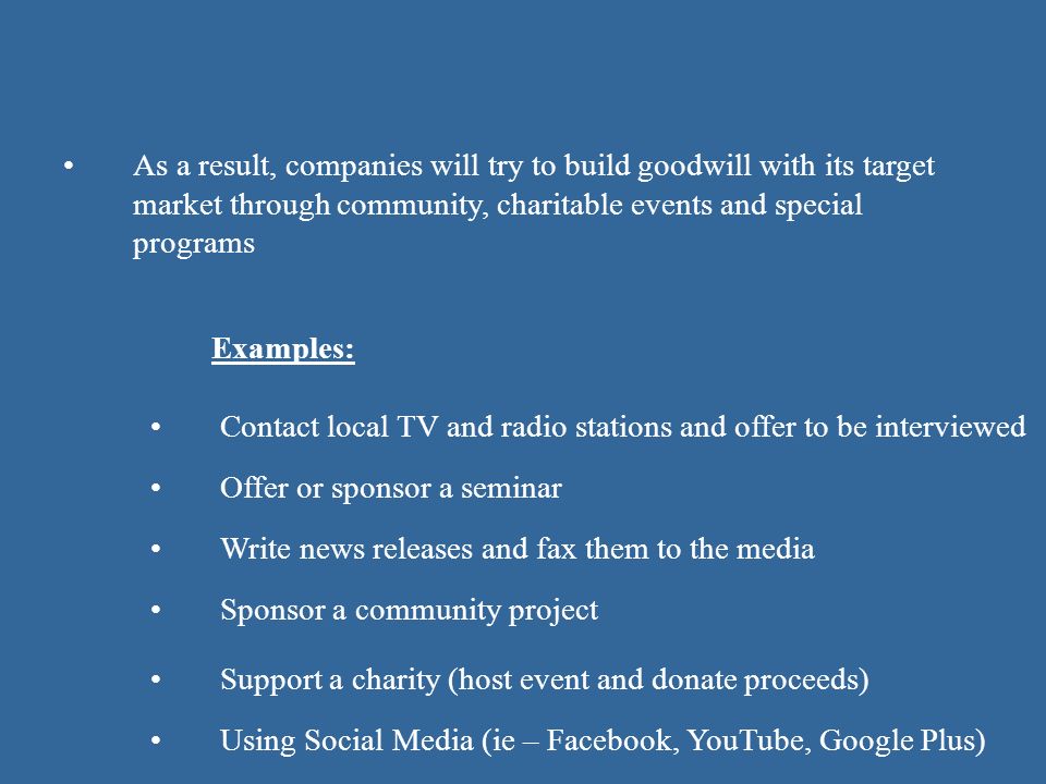 As a result, companies will try to build goodwill with its target market through community, charitable events and special programs Contact local TV and radio stations and offer to be interviewed Examples: Using Social Media (ie – Facebook, YouTube, Google Plus) Offer or sponsor a seminar Write news releases and fax them to the media Sponsor a community project Support a charity (host event and donate proceeds)