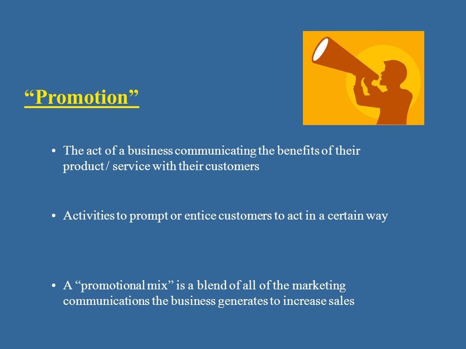 Promotion The act of a business communicating the benefits of their product / service with their customers Activities to prompt or entice customers to act in a certain way A promotional mix is a blend of all of the marketing communications the business generates to increase sales