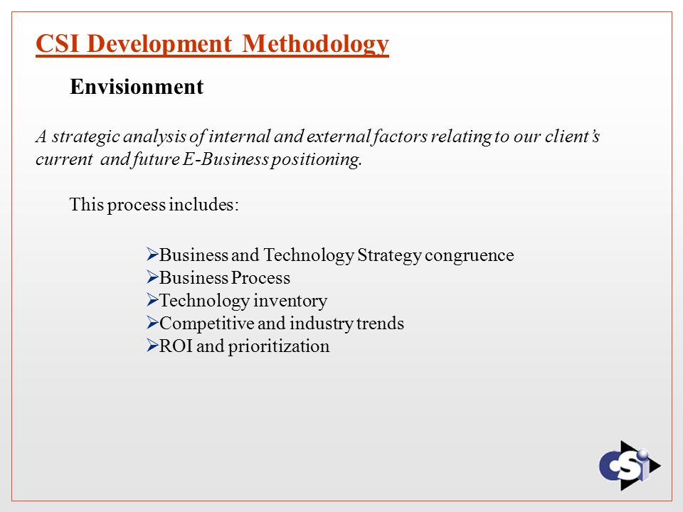 CSI Development Methodology  Business and Technology Strategy congruence  Business Process  Technology inventory  Competitive and industry trends  ROI and prioritization Envisionment A strategic analysis of internal and external factors relating to our client’s current and future E-Business positioning.