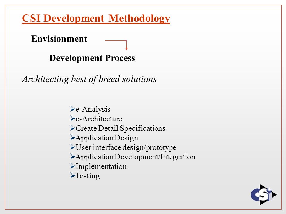 CSI Development Methodology Envisionment Development Process Architecting best of breed solutions  e-Analysis  e-Architecture  Create Detail Specifications  Application Design  User interface design/prototype  Application Development/Integration  Implementation  Testing