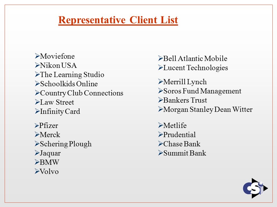 Representative Client List  Bell Atlantic Mobile  Lucent Technologies  Merrill Lynch  Soros Fund Management  Bankers Trust  Morgan Stanley Dean Witter  Moviefone  Nikon USA  The Learning Studio  Schoolkids Online  Country Club Connections  Law Street  Infinity Card  Pfizer  Merck  Schering Plough  Jaquar  BMW  Volvo  Metlife  Prudential  Chase Bank  Summit Bank