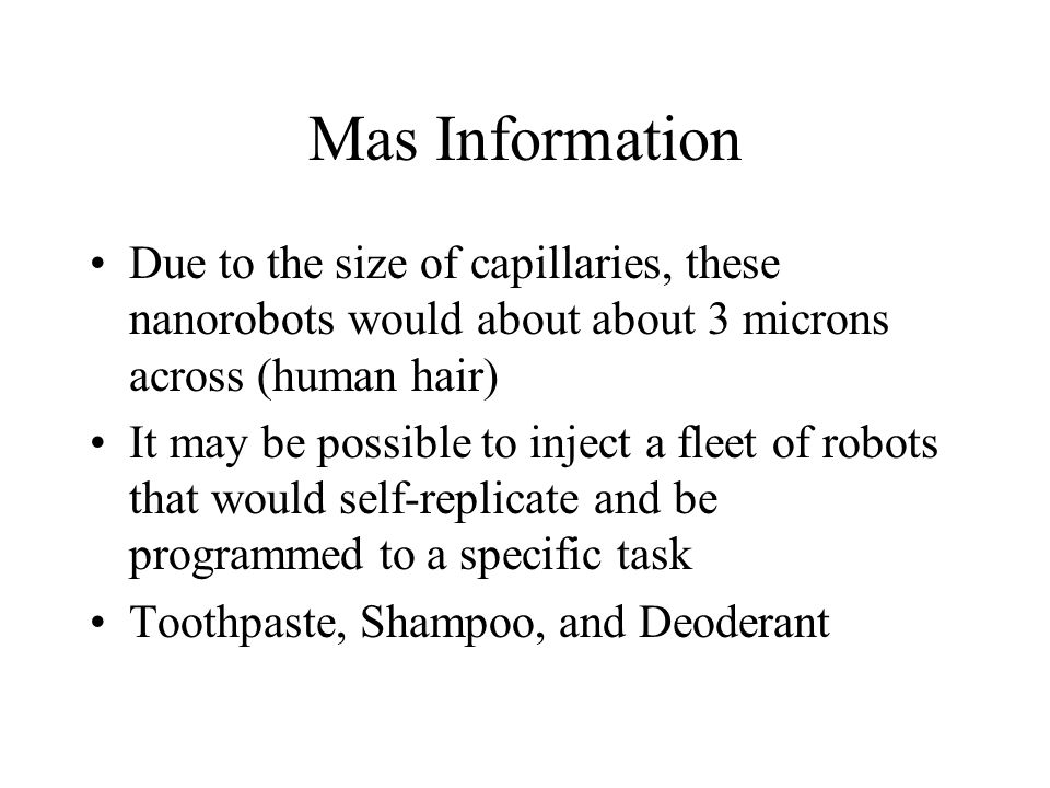 Mas Information Due to the size of capillaries, these nanorobots would about about 3 microns across (human hair) It may be possible to inject a fleet of robots that would self-replicate and be programmed to a specific task Toothpaste, Shampoo, and Deoderant