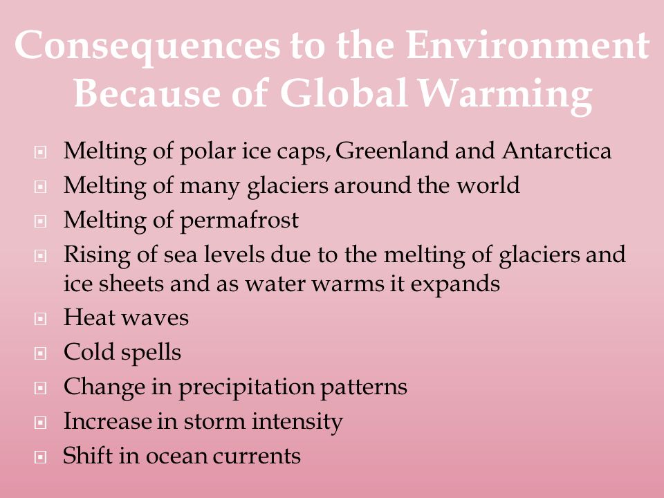  Melting of polar ice caps, Greenland and Antarctica  Melting of many glaciers around the world  Melting of permafrost  Rising of sea levels due to the melting of glaciers and ice sheets and as water warms it expands  Heat waves  Cold spells  Change in precipitation patterns  Increase in storm intensity  Shift in ocean currents Consequences to the Environment Because of Global Warming