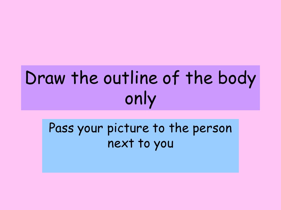 Draw the outline of the body only Pass your picture to the person next to you