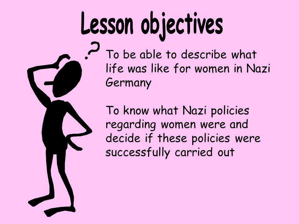 To be able to describe what life was like for women in Nazi Germany To know what Nazi policies regarding women were and decide if these policies were successfully carried out