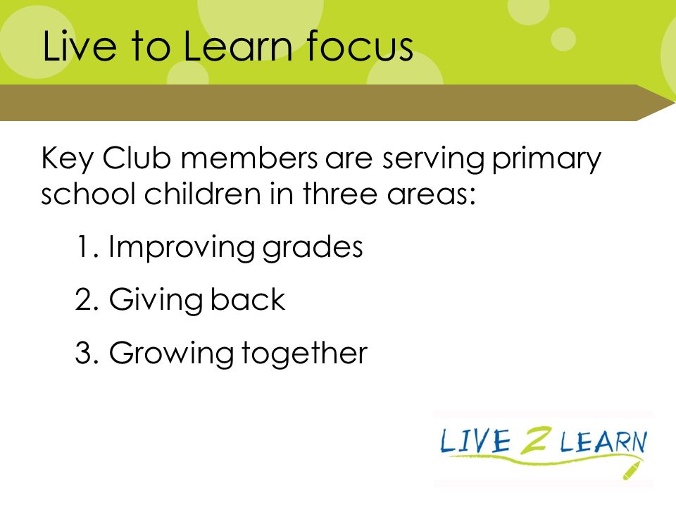 Key Club members are serving primary school children in three areas: 1.Improving grades 2.Giving back 3.Growing together Live to Learn focus