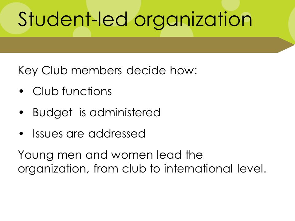 Student-led organization Key Club members decide how: Club functions Budget is administered Issues are addressed Young men and women lead the organization, from club to international level.