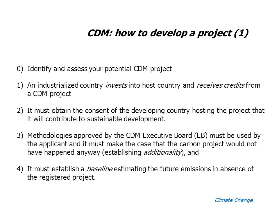 CDM: how to develop a project (1) 0) Identify and assess your potential CDM project 1)An industrialized country invests into host country and receives credits from a CDM project 2)It must obtain the consent of the developing country hosting the project that it will contribute to sustainable development.