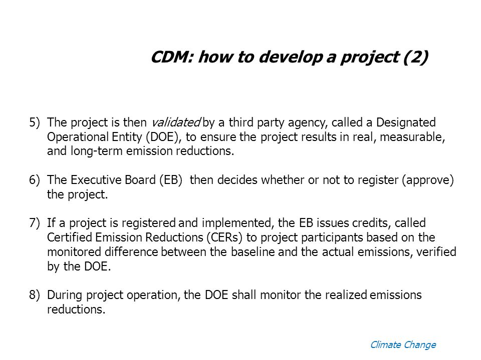 Climate Change CDM: how to develop a project (2) 5)The project is then validated by a third party agency, called a Designated Operational Entity (DOE), to ensure the project results in real, measurable, and long-term emission reductions.